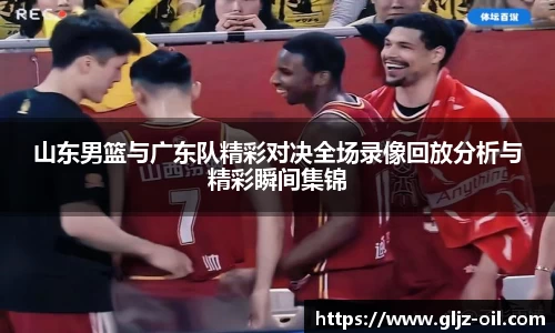 山东男篮与广东队精彩对决全场录像回放分析与精彩瞬间集锦